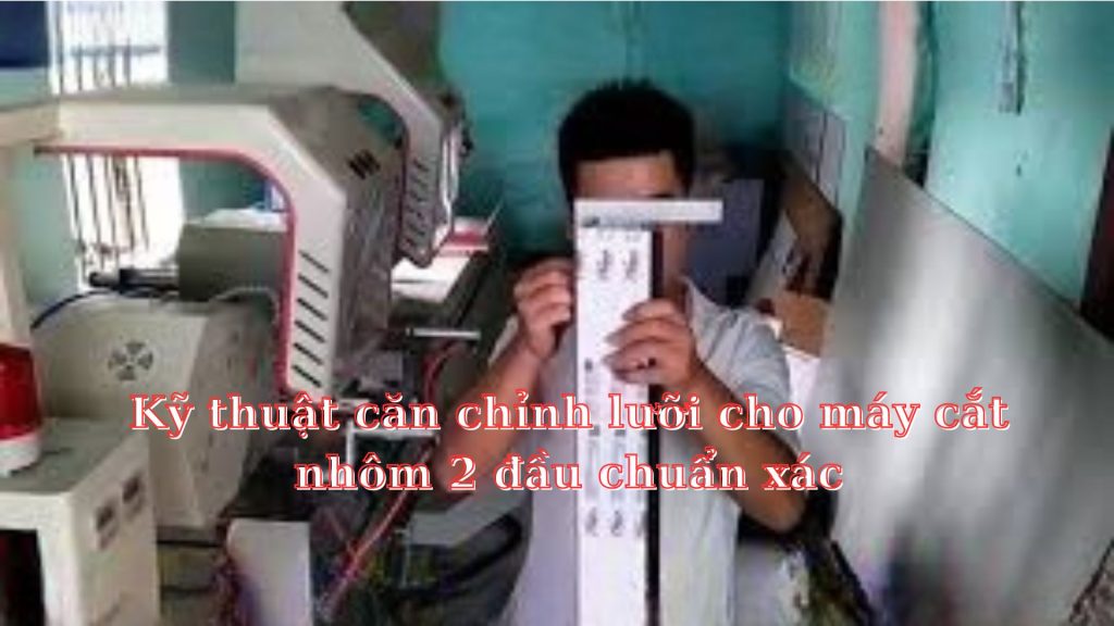 Kỹ thuật căn chỉnh lưỡi cho máy cắt nhôm 2 đầu chuẩn xác